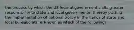 the process by which the US federal government shifts greater responsibility to state and local governments, thereby putting the implementation of national policy in the hands of state and local bureaucrats, is known as which of the following?