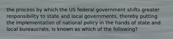 the process by which the US federal government shifts greater responsibility to state and local governments, thereby putting the implementation of national policy in the hands of state and local bureaucrats, is known as which of the following?