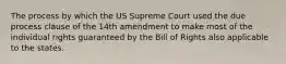 The process by which the US Supreme Court used the due process clause of the 14th amendment to make most of the individual rights guaranteed by the Bill of Rights also applicable to the states.