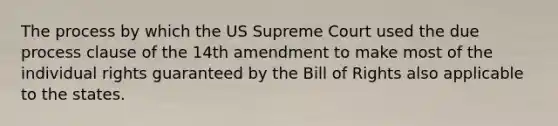 The process by which the US Supreme Court used the due process clause of the 14th amendment to make most of the individual rights guaranteed by the Bill of Rights also applicable to the states.