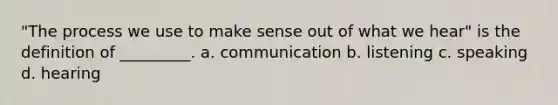 "The process we use to make sense out of what we hear" is the definition of _________. a. communication b. listening c. speaking d. hearing