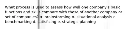 What process is used to assess how well one company's basic functions and skills compare with those of another company or set of companies? a. brainstorming b. situational analysis c. benchmarking d. satisficing e. strategic planning