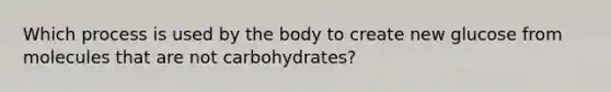 Which process is used by the body to create new glucose from molecules that are not carbohydrates?