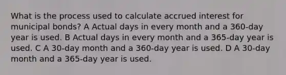 What is the process used to calculate accrued interest for municipal bonds? A Actual days in every month and a 360-day year is used. B Actual days in every month and a 365-day year is used. C A 30-day month and a 360-day year is used. D A 30-day month and a 365-day year is used.