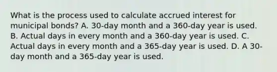 What is the process used to calculate accrued interest for municipal bonds? A. 30-day month and a 360-day year is used. B. Actual days in every month and a 360-day year is used. C. Actual days in every month and a 365-day year is used. D. A 30-day month and a 365-day year is used.