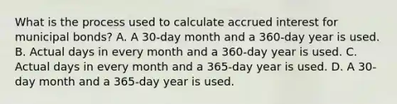 What is the process used to calculate accrued interest for municipal bonds? A. A 30-day month and a 360-day year is used. B. Actual days in every month and a 360-day year is used. C. Actual days in every month and a 365-day year is used. D. A 30-day month and a 365-day year is used.