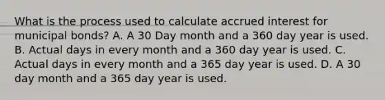 What is the process used to calculate accrued interest for municipal bonds? A. A 30 Day month and a 360 day year is used. B. Actual days in every month and a 360 day year is used. C. Actual days in every month and a 365 day year is used. D. A 30 day month and a 365 day year is used.