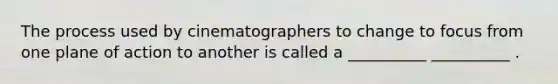 The process used by cinematographers to change to focus from one plane of action to another is called a __________ __________ .