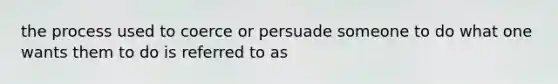 the process used to coerce or persuade someone to do what one wants them to do is referred to as