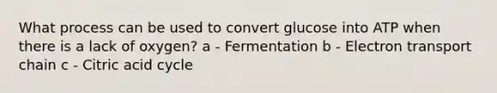 What process can be used to convert glucose into ATP when there is a lack of oxygen? a - Fermentation b - Electron transport chain c - Citric acid cycle