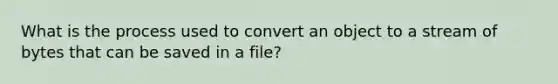 What is the process used to convert an object to a stream of bytes that can be saved in a file?