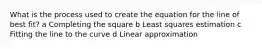 What is the process used to create the equation for the line of best fit? a Completing the square b Least squares estimation c Fitting the line to the curve d Linear approximation