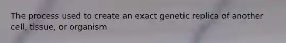 The process used to create an exact genetic replica of another cell, tissue, or organism