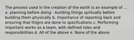 The process used in the creation of the earth is an example of ... a. planning before doing - building things spirtually before building them physically b. Importance of reporting back and ensuring that thigns are done to specfications c. Performing important works as a team, with defined roles and responsibilities d. All of the above e. None of the above