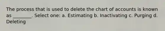 The process that is used to delete the chart of accounts is known as ________. Select one: a. Estimating b. Inactivating c. Purging d. Deleting