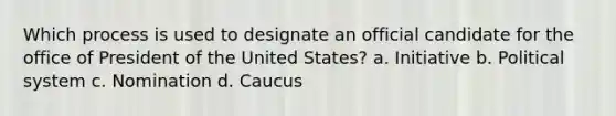 Which process is used to designate an official candidate for the office of President of the United States? a. Initiative b. Political system c. Nomination d. Caucus