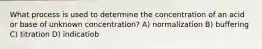 What process is used to determine the concentration of an acid or base of unknown concentration? A) normalization B) buffering C) titration D) indicatiob