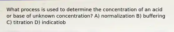 What process is used to determine the concentration of an acid or base of unknown concentration? A) normalization B) buffering C) titration D) indicatiob