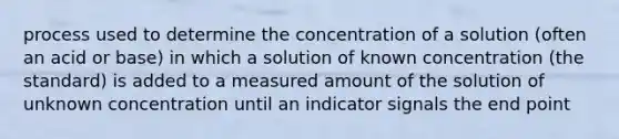 process used to determine the concentration of a solution (often an acid or base) in which a solution of known concentration (the standard) is added to a measured amount of the solution of unknown concentration until an indicator signals the end point