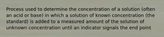 Process used to determine the concentration of a solution (often an acid or base) in which a solution of known concentration (the standard) is added to a measured amount of the solution of unknown concentration until an indicator signals the end point