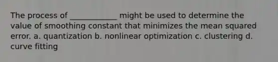 The process of ____________ might be used to determine the value of smoothing constant that minimizes the mean squared error. a. quantization b. nonlinear optimization c. clustering d. curve fitting