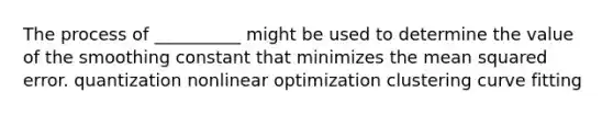 The process of __________ might be used to determine the value of the smoothing constant that minimizes the mean squared error. quantization nonlinear optimization clustering curve fitting