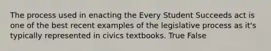 The process used in enacting the Every Student Succeeds act is one of the best recent examples of the legislative process as it's typically represented in civics textbooks. True False