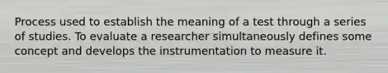 Process used to establish the meaning of a test through a series of studies. To evaluate a researcher simultaneously defines some concept and develops the instrumentation to measure it.