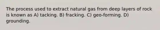 The process used to extract natural gas from deep layers of rock is known as A) tacking. B) fracking. C) geo-forming. D) grounding.