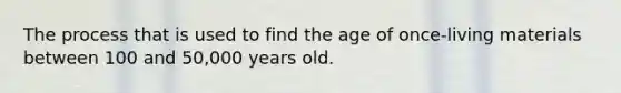 The process that is used to find the age of once-living materials between 100 and 50,000 years old.