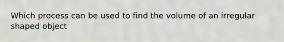 Which process can be used to find the volume of an irregular shaped object