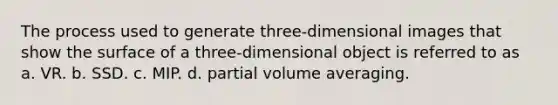 The process used to generate three-dimensional images that show the surface of a three-dimensional object is referred to as a. VR. b. SSD. c. MIP. d. partial volume averaging.