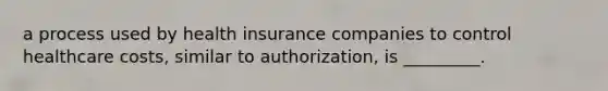 a process used by health insurance companies to control healthcare costs, similar to authorization, is _________.