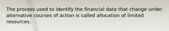 The process used to identify the financial data that change under alternative courses of action is called allocation of limited resources.