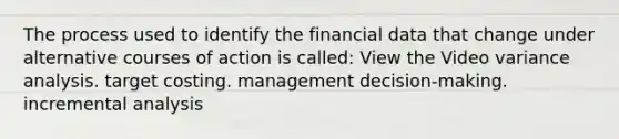 The process used to identify the financial data that change under alternative courses of action is called: View the Video variance analysis. target costing. management decision-making. incremental analysis