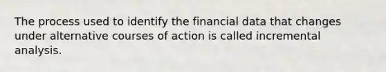 The process used to identify the financial data that changes under alternative courses of action is called incremental analysis.