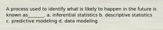 A process used to identify what is likely to happen in the future is known as_______. a. inferential statistics b. descriptive statistics c. predictive modeling d. data modeling