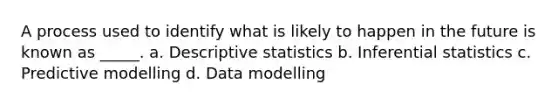 A process used to identify what is likely to happen in the future is known as _____. a. Descriptive statistics b. Inferential statistics c. Predictive modelling d. Data modelling