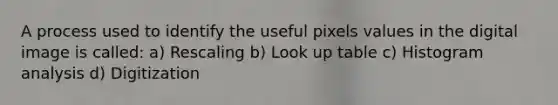 A process used to identify the useful pixels values in the digital image is called: a) Rescaling b) Look up table c) Histogram analysis d) Digitization