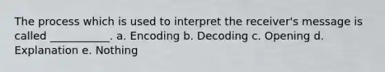 The process which is used to interpret the receiver's message is called ___________. a. Encoding b. Decoding c. Opening d. Explanation e. Nothing