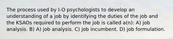 The process used by I-O psychologists to develop an understanding of a job by identifying the duties of the job and the KSAOs required to perform the job is called a(n): A) job analysis. B) A) job analysis. C) job incumbent. D) job formulation.