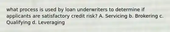 what process is used by loan underwriters to determine if applicants are satisfactory credit risk? A. Servicing b. Brokering c. Qualifying d. Leveraging