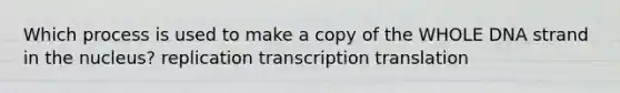 Which process is used to make a copy of the WHOLE DNA strand in the nucleus? replication transcription translation