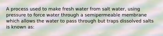 A process used to make fresh water from salt water, using pressure to force water through a semipermeable membrane which allows the water to pass through but traps dissolved salts is known as: