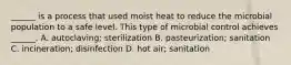 ______ is a process that used moist heat to reduce the microbial population to a safe level. This type of microbial control achieves ______. A. autoclaving; sterilization B. pasteurization; sanitation C. incineration; disinfection D. hot air; sanitation