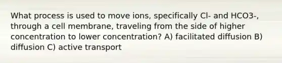 What process is used to move ions, specifically Cl- and HCO3-, through a cell membrane, traveling from the side of higher concentration to lower concentration? A) facilitated diffusion B) diffusion C) active transport