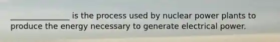 _______________ is the process used by nuclear power plants to produce the energy necessary to generate electrical power.