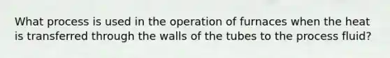 What process is used in the operation of furnaces when the heat is transferred through the walls of the tubes to the process fluid?