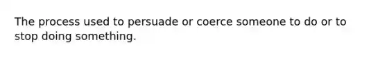 The process used to persuade or coerce someone to do or to stop doing something.