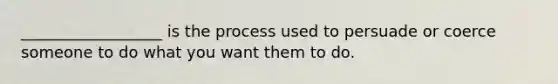 __________________ is the process used to persuade or coerce someone to do what you want them to do.